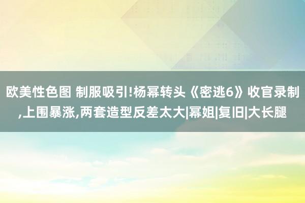 欧美性色图 制服吸引!杨幂转头《密逃6》收官录制，上围暴涨，两套造型反差太大|幂姐|复旧|大长腿