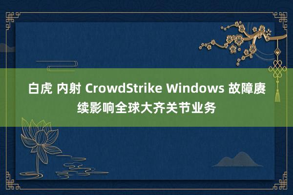 白虎 内射 CrowdStrike Windows 故障赓续影响全球大齐关节业务