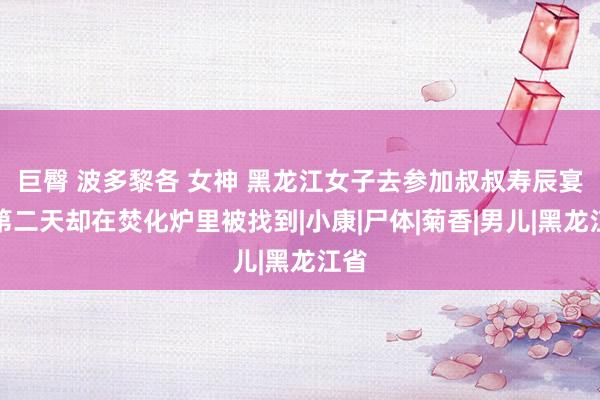 巨臀 波多黎各 女神 黑龙江女子去参加叔叔寿辰宴，第二天却在焚化炉里被找到|小康|尸体|菊香|男儿|黑龙江省