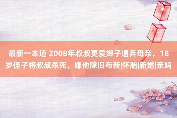 最新一本道 2008年叔叔更爱婶子遗弃母亲，18岁侄子将叔叔杀死，嫌他除旧布新|怀胎|新婚|亲妈