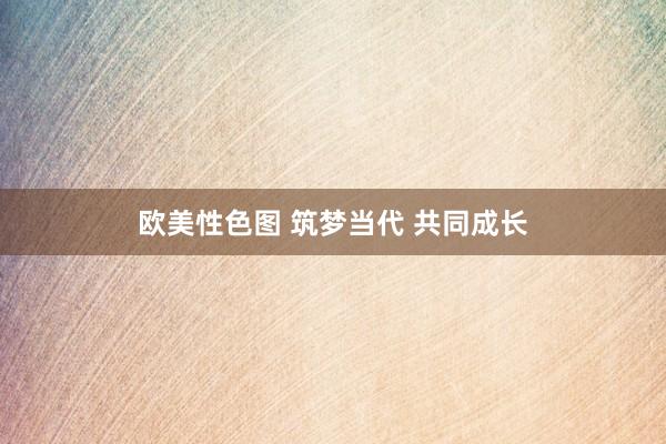 欧美性色图 筑梦当代 共同成长