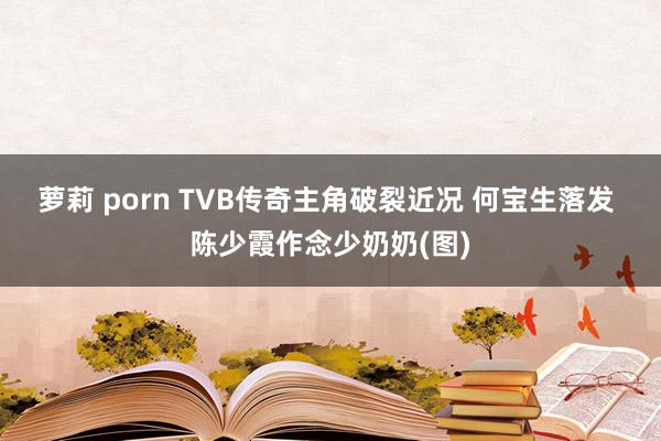 萝莉 porn TVB传奇主角破裂近况 何宝生落发 陈少霞作念少奶奶(图)