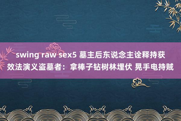 swing raw sex5 墓主后东说念主诠释持获效法演义盗墓者：拿棒子钻树林埋伏 晃手电持贼