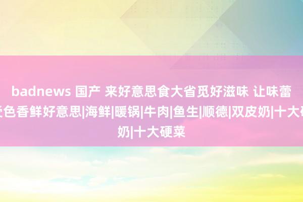 badnews 国产 来好意思食大省觅好滋味 让味蕾享受色香鲜好意思|海鲜|暖锅|牛肉|鱼生|顺德|双皮奶|十大硬菜