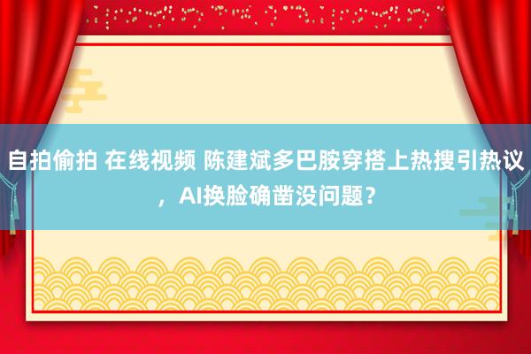 自拍偷拍 在线视频 陈建斌多巴胺穿搭上热搜引热议，AI换脸确凿没问题？