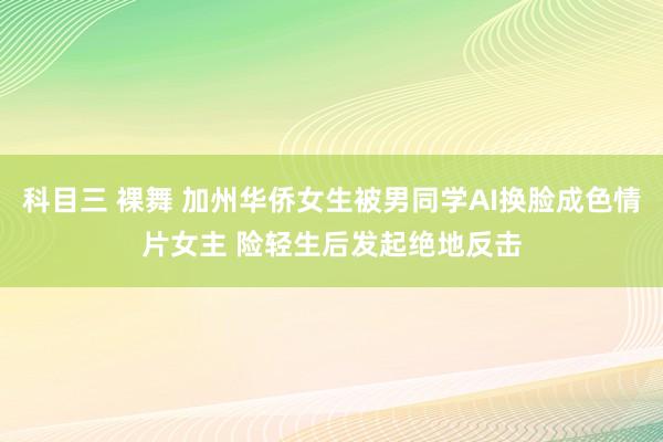 科目三 裸舞 加州华侨女生被男同学AI换脸成色情片女主 险轻生后发起绝地反击